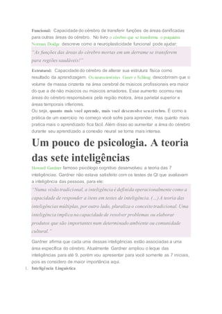 Funcional: Capacidade do cérebro de transferir funções de áreas danificadas
para outras áreas do cérebro. No livro o cérebro que se transforma o psiquiatra
Norman Doidge descreve como a neuroplasticidade funcional pode ajudar:
“As funções das áreas do cérebro mortas em um derrame se transferem
para regiões saudáveis!”
Estrutural: Capacidade do cérebro de alterar sua estrutura física como
resultado da aprendizagem. Os neurocientistas Gaser e Schlaug descobriram que o
volume de massa cinzenta na área cerebral de músicos profissionais era maior
do que a de não músicos ou músicos amadores. Esse aumento ocorreu nas
áreas do cérebro responsáveis pela região motora, área parietal superior e
áreas temporais inferiores.
Ou seja, quanto mais você aprende, mais você desenvolve seucérebro. É como a
prática de um exercício no começo você sofre para aprender, mas quanto mais
pratica mais o aprendizado fica fácil. Além disso ao aumentar a área do cérebro
durante seu aprendizado a conexão neural se torna mais intensa.
Um pouco de psicologia. A teoria
das sete inteligências
Howard Gardner famoso psicólogo cognitivo desenvolveu a teoria das 7
inteligências. Gardner não estava satisfeito com os testes de QI que avaliavam
a inteligência das pessoas, para ele:
“Numa visão tradicional, a inteligência é definida operacionalmente como a
capacidade de responder a itens em testes de inteligência. (…) A teoria das
inteligências múltiplas, por outro lado, pluraliza o conceito tradicional. Uma
inteligência implica na capacidade de resolver problemas ou elaborar
produtos que são importantes num determinado ambiente ou comunidade
cultural.”
Gardner afirma que cada uma dessas inteligências estão associadas a uma
área específica do cérebro. Atualmente Gardner ampliou o leque das
inteligências para até 9, porém vou apresentar para você somente as 7 iniciais,
pois as considero de maior importância aqui.
1. Inteligência Linguística
 
