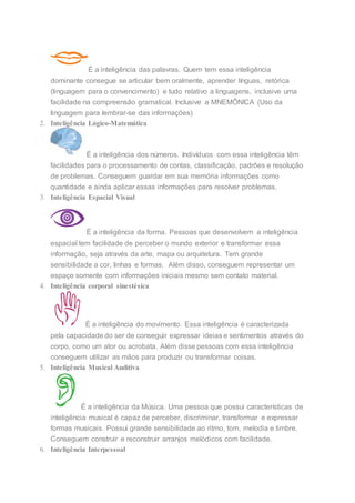É a inteligência das palavras. Quem tem essa inteligência
dominante consegue se articular bem oralmente, aprender línguas, retórica
(linguagem para o convencimento) e tudo relativo a linguagens, inclusive uma
facilidade na compreensão gramatical. Inclusive a MNEMÔNICA (Uso da
linguagem para lembrar-se das informações)
2. Inteligência Lógico-Matemática
É a inteligência dos números. Indivíduos com essa inteligência têm
facilidades para o processamento de contas, classificação, padrões e resolução
de problemas. Conseguem guardar em sua memória informações como
quantidade e ainda aplicar essas informações para resolver problemas.
3. Inteligência Espacial Visual
É a inteligência da forma. Pessoas que desenvolvem a inteligência
espacial tem facilidade de perceber o mundo exterior e transformar essa
informação, seja através da arte, mapa ou arquitetura. Tem grande
sensibilidade a cor, linhas e formas. Além disso, conseguem representar um
espaço somente com informações iniciais mesmo sem contato material.
4. Inteligência corporal sinestésica
É a inteligência do movimento. Essa inteligência é caracterizada
pela capacidade do ser de conseguir expressar ideias e sentimentos através do
corpo, como um ator ou acrobata. Além disse pessoas com essa inteligência
conseguem utilizar as mãos para produzir ou transformar coisas.
5. Inteligência Musical Auditiva
É a inteligência da Música. Uma pessoa que possui características de
inteligência musical é capaz de perceber, discriminar, transformar e expressar
formas musicais. Possui grande sensibilidade ao ritmo, tom, melodia e timbre.
Conseguem construir e reconstruir arranjos melódicos com facilidade.
6. Inteligência Interpessoal
 