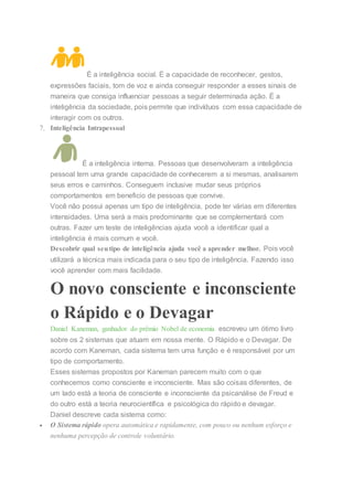 É a inteligência social. É a capacidade de reconhecer, gestos,
expressões faciais, tom de voz e ainda conseguir responder a esses sinais de
maneira que consiga influenciar pessoas a seguir determinada ação. É a
inteligência da sociedade, pois permite que indivíduos com essa capacidade de
interagir com os outros.
7. Inteligência Intrapessoal
É a inteligência interna. Pessoas que desenvolveram a inteligência
pessoal tem uma grande capacidade de conhecerem a si mesmas, analisarem
seus erros e caminhos. Conseguem inclusive mudar seus próprios
comportamentos em beneficio de pessoas que convive.
Você não possui apenas um tipo de inteligência, pode ter várias em diferentes
intensidades. Uma será a mais predominante que se complementará com
outras. Fazer um teste de inteligências ajuda você a identificar qual a
inteligência é mais comum e você.
Descobrir qual seutipo de inteligência ajuda você a aprender melhor. Pois você
utilizará a técnica mais indicada para o seu tipo de inteligência. Fazendo isso
você aprender com mais facilidade.
O novo consciente e inconsciente
o Rápido e o Devagar
Daniel Kaneman, ganhador do prêmio Nobel de economia escreveu um ótimo livro
sobre os 2 sistemas que atuam em nossa mente. O Rápido e o Devagar. De
acordo com Kaneman, cada sistema tem uma função e é responsável por um
tipo de comportamento.
Esses sistemas propostos por Kaneman parecem muito com o que
conhecemos como consciente e inconsciente. Mas são coisas diferentes, de
um lado está a teoria de consciente e inconsciente da psicanálise de Freud e
do outro está a teoria neurocientífica e psicológica do rápido e devagar.
Daniel descreve cada sistema como:
 O Sistema rápido opera automática e rapidamente, com pouco ou nenhum esforço e
nenhuma percepção de controle voluntário.
 
