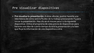 Pre visualizar diapositivas
 Pre visualiza tu presentación. A estas alturas, podrás hacerte una
idea básica de cómo será la fluidez de tu trabajo presionando F5 para
iniciar la presentación. Haz clic en el mouse para ir a la siguiente
diapositiva. Utiliza el programa de vista previa de diapositivas para
hacerte una idea de cuánto tiempo durará la presentación y lo bien
que fluye la información de una diapositiva a otra.
 