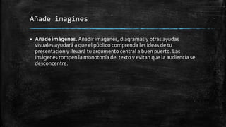 Añade imagines
 Añade imágenes. Añadir imágenes, diagramas y otras ayudas
visuales ayudará a que el público comprenda las ideas de tu
presentación y llevará tu argumento central a buen puerto. Las
imágenes rompen la monotonía del texto y evitan que la audiencia se
desconcentre.
 