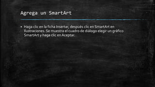 Agrega un SmartArt
 Haga clic en la ficha Insertar, después clic en SmartArt en
Ilustraciones. Se muestra el cuadro de diálogo elegir un gráfico
SmartArt y haga clic en Aceptar.
 