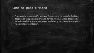 Como se pasa a video
 Convierte la presentación a video. Entramos en la pestaña Archivo,
después en la opción exportar, le damos en crear video después de
haberlo modificado a nuestras necesidades, y listo tenemos nuestro
video de la presentación.
 