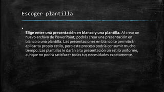 Escoger plantilla

Elige entre una presentación en blanco y una plantilla. Al crear un
nuevo archivo de PowerPoint, podrás crear una presentación en
blanco o una plantilla. Las presentaciones en blanco te permitirán
aplicar tu propio estilo, pero este proceso podría consumir mucho
tiempo. Las plantillas le darán a tu presentación un estilo uniforme,
aunque no podrá satisfacer todas tus necesidades exactamente.
 