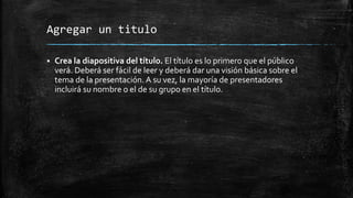 Agregar un titulo
 Crea la diapositiva del título. El título es lo primero que el público
verá. Deberá ser fácil de leer y deberá dar una visión básica sobre el
tema de la presentación. A su vez, la mayoría de presentadores
incluirá su nombre o el de su grupo en el título.
 