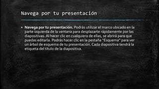 Navega por tu presentación
 Navega por tu presentación. Podrás utilizar el marco ubicado en la
parte izquierda de la ventana para desplazarte rápidamente por las
diapositivas. Al hacer clic en cualquiera de ellas, se abrirá para que
puedas editarla. Podrás hacer clic en la pestaña “Esquema” para ver
un árbol de esquema de tu presentación. Cada diapositiva tendrá la
etiqueta del título de la diapositiva.
 