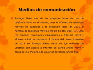 Medios de comunicación
 Portugal tiene una de las mayores tasas de uso de
  telefonía móvil en el mundo, pues el número de teléfonos
  móviles ha superado a la población total (en 2011 el
  número de teléfonos móviles era de 13 100 000).131 Esta
  red también conexiones inalámbricas a Internet móvil y
  alcanza a todo el territorio. A finales del tercer trimestre
  de 2011 en Portugal había cerca de 2,6 millones de
  usuarios con acceso a internet de banda ancha móvil y
  cerca de 2,2 millones de usuarios de banda ancha fija.
 