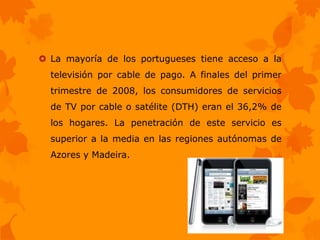  La mayoría de los portugueses tiene acceso a la
  televisión por cable de pago. A finales del primer
  trimestre de 2008, los consumidores de servicios
  de TV por cable o satélite (DTH) eran el 36,2% de
  los hogares. La penetración de este servicio es
  superior a la media en las regiones autónomas de
  Azores y Madeira.
 