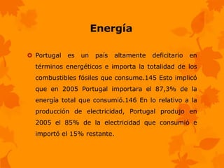 Energía

 Portugal   es   un   país   altamente   deficitario   en
  términos energéticos e importa la totalidad de los
  combustibles fósiles que consume.145 Esto implicó
  que en 2005 Portugal importara el 87,3% de la
  energía total que consumió.146 En lo relativo a la
  producción de electricidad, Portugal produjo en
  2005 el 85% de la electricidad que consumió e
  importó el 15% restante.
 