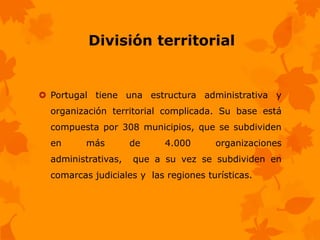 División territorial


 Portugal tiene una estructura administrativa y
  organización territorial complicada. Su base está
  compuesta por 308 municipios, que se subdividen
  en      más        de     4.000      organizaciones
  administrativas,   que a su vez se subdividen en
  comarcas judiciales y las regiones turísticas.
 