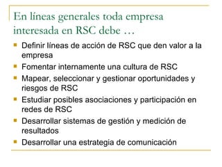 En líneas generales toda empresa interesada en RSC debe … Definir líneas de acción de RSC que den valor a la empresa Fomentar internamente una cultura de RSC Mapear, seleccionar y gestionar oportunidades y riesgos de RSC Estudiar posibles asociaciones y participación en redes de RSC Desarrollar sistemas de gestión y medición de resultados Desarrollar una estrategia de comunicación 