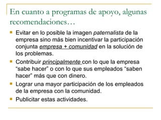 En cuanto a programas de apoyo, algunas recomendaciones… Evitar en lo posible la imagen  paternalista  de la empresa sino más bien incentivar la participación conjunta  empresa + comunidad  en la solución de los problemas. Contribuir  principalmente  con lo que la empresa “sabe hacer” o con lo que sus empleados “saben hacer” más que con dinero. Lograr una mayor participación de los empleados de la empresa con la comunidad. Publicitar estas actividades. 