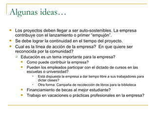 Algunas ideas… Los proyectos deben llegar a ser auto-sostenibles. La empresa contribuye con el lanzamiento o primer “empujón”. Se debe lograr la continuidad en el tiempo del proyecto. Cual es la línea de acción de la empresa?  En que quiere ser reconocida por la comunidad? Educación es un tema importante para la empresa? Como puede contribuir la empresa? Pueden los empleados participar con el dictado de cursos en las escuelas o universidad? Está dispuesta la empresa a dar tiempo libre a sus trabajadores para dictar clases? Otra forma: Campaña de recolección de libros para la biblioteca Financiamiento de becas al mejor estudiante? Trabajo en vacaciones o prácticas profesionales en la empresa? 