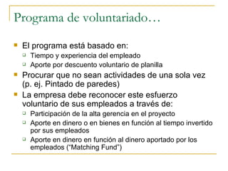 Programa de voluntariado… El programa está basado en: Tiempo y experiencia del empleado Aporte por descuento voluntario de planilla Procurar que no sean actividades de una sola vez (p. ej. Pintado de paredes) La empresa debe reconocer este esfuerzo voluntario de sus empleados a través de: Participación de la alta gerencia en el proyecto Aporte en dinero o en bienes en función al tiempo invertido por sus empleados Aporte en dinero en función al dinero aportado por los empleados (“Matching Fund”) 