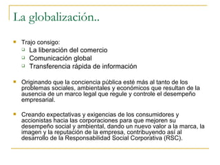 La globalización.. Trajo consigo: La liberación del comercio  Comunicación global  Transferencia rápida de información  Originando que la conciencia pública esté más al tanto de los problemas sociales, ambientales y económicos que resultan de la ausencia de un marco legal que regule y controle el desempeño empresarial. Creando expectativas y exigencias de los consumidores y accionistas hacia las corporaciones para que mejoren su desempeño social y ambiental, dando un nuevo valor a la marca, la imagen y la reputación de la empresa, contribuyendo así al desarrollo de la Responsabilidad Social Corporativa (RSC). 