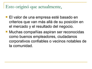 Esto originó que actualmente,  El valor de una empresa esté basado en criterios que van más allá de su posición en el mercado y el resultado del negocio.  Muchas compañías aspiran ser reconocidas como buenos empleadores, ciudadanos corporativos confiables o vecinos notables de la comunidad. 