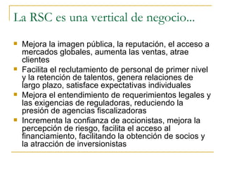 La RSC es una vertical de negocio... Mejora la imagen pública, la reputación, el acceso a mercados globales, aumenta las ventas, atrae clientes Facilita el reclutamiento de personal de primer nivel y la retención de talentos, genera relaciones de largo plazo, satisface expectativas individuales Mejora el entendimiento de requerimientos legales y las exigencias de reguladoras, reduciendo la presión de agencias fiscalizadoras Incrementa la confianza de accionistas, mejora la percepción de riesgo, facilita el acceso al financiamiento, facilitando la obtención de socios y la atracción de inversionistas 