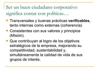 Ser un buen ciudadano corporativo significa contar con políticas… Transversales y buenas prácticas  verificables , tanto internas como externas (coherencia) Consistentes con sus valores y principios (Misión). Que contribuyan al logro de los objetivos estratégicos de la empresa, mejorando su competitividad, sustentabilidad y, simultáneamente la calidad de vida de sus grupos de interés. 