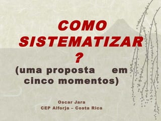COMO 
SISTEMATIZAR 
? 
(uma proposta em 
cinco momentos) 
Oscar Jara 
CEP Alfor ja – Costa Rica 
 