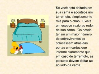 Se você está deitado em
sua cama e acontece um
terremoto, simplesmente
role para o chão. Existe
um espaço vazio ao redor
da sua cama. Os hoteis
teriam um maior número
de sobreviventes se
colocassem atrás das
portas um cartaz que
informe claramente que
em caso de terremoto, as
pessoas devem deitar-se
ao lado da cama.
 