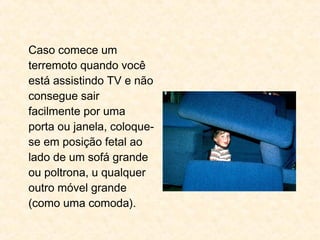Caso comece um
terremoto quando você
está assistindo TV e não
consegue sair
facilmente por uma
porta ou janela, coloque-
se em posição fetal ao
lado de um sofá grande
ou poltrona, u qualquer
outro móvel grande
(como uma comoda).
 