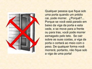 Qualquer pessoa que fique sob
uma porta quando um prédio
cai, pode morrer. ¿Porquê?...
Porque se você está parado em
baixo da viga da porta e esta
cede, e se move para a frente
ou para tras, você pode morrer
esmagado pelo teto. Se cair
sobre as suas costas, a viga da
porta o cortará ao meio com o
peso. De qualquer forma você
morrerá; portanto, não fique sob
a viga de uma porta!
 