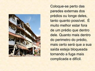 Coloque-se perto das
paredes externas dos
prédios ou longe deles,
tanto quanto possível. É
muito melhor estar fora
de um prédio que dentro
dele. Quanto mais dentro
do perimetro do prédio,
mais certo será que a sua
saída esteja bloqueada
tornando a fuga mais
complicada e difícil.
 