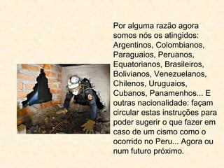 Por alguma razão agora
somos nós os atingidos:
Argentinos, Colombianos,
Paraguaios, Peruanos,
Equatorianos, Brasileiros,
Bolivianos, Venezuelanos,
Chilenos, Uruguaios,
Cubanos, Panamenhos... E
outras nacionalidade: façam
circular estas instruções para
poder sugerir o que fazer em
caso de um cismo como o
ocorrido no Peru... Agora ou
num futuro próximo.
 