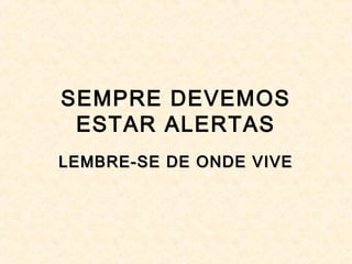 SEMPRE DEVEMOS
ESTAR ALERTAS
LEMBRE-SE DE ONDE VIVELEMBRE-SE DE ONDE VIVE
 