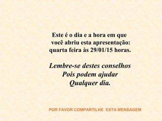 Este é o dia e a hora em que
você abriu esta apresentação:
quarta feira às 29/01/15 horas.
Lembre-se destes conselhos
Pois podem ajudar
Qualquer dia.
POR FAVOR COMPARTILHE ESTA MENSAGEM
 