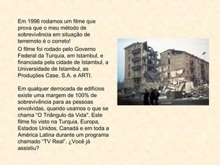 Em 1996 rodamos um filme que
prova que o meu método de
sobrevivência em situação de
terremoto é o correto!
O filme foi rodado pelo Governo
Federal da Turquia, em Istambul, e
financiada pela cidade de Istambul, a
Universidade de Istambul, as
Produções Case, S.A. e ARTI.
Em qualquer derrocada de edifícios
existe uma margem de 100% de
sobrevivência para as pessoas
envolvidas, quando usamos o que se
chama “O Triângulo da Vida". Este
filme foi visto na Turquia, Europa,
Estados Unidos, Canadá e em toda a
América Latina durante um programa
chamado “TV Real”. ¿Você já
assistiu?
 