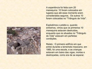 A experiência foi feita com 20
manequins: 10 foram colocados em
lugares que até esse momento eram
considerados seguros. Os outros 10
foram colocadas no “Triângulo de Vida".
 
Explodimos o prédio e, quando
entramos, vimos que os primerios 10
manequins estavam destruidos,
enquanto que os situados no “Triângulo
de Vida" estavam em perfeitas
condições.
Relato : O primeiro edifício em que
entrei durante o terremoto mexicano, em
1985, foi uma escola, e as crianças
estavam em baixo das vigas, mortas e
destroçadas, como era de se esperar.
 