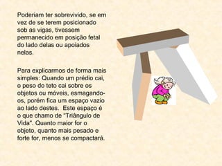 Poderiam ter sobrevivido, se em
vez de se terem posicionado
sob as vigas, tivessem
permanecido em posição fetal
do lado delas ou apoiados
nelas.
 
Para explicarmos de forma mais
simples: Quando um prédio cai,
o peso do teto cai sobre os
objetos ou móveis, esmagando-
os, porém fica um espaço vazio
ao lado destes. Este espaço é
o que chamo de “Triângulo de
Vida". Quanto maior for o
objeto, quanto mais pesado e
forte for, menos se compactará.
 
 