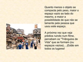 Quanto menos o objeto se
compacta pelo peso, maior o
espaço vazio ao lado do
mesmo, e maior a
possibilidade de que não se
lamente pela pessoa que
usou este espaço.
A próxima vez que veja
prédios ruindo num filme,
percebam os "Triângulos de
Vida" que se formam (ou
espaços vazios)... ¡Estão em
todos os lugares!
 