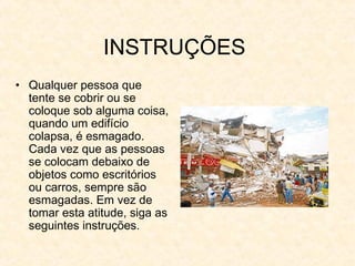 INSTRUÇÕES
• Qualquer pessoa que
tente se cobrir ou se
coloque sob alguma coisa,
quando um edifício
colapsa, é esmagado.
Cada vez que as pessoas
se colocam debaixo de
objetos como escritórios
ou carros, sempre são
esmagadas. Em vez de
tomar esta atitude, siga as
seguintes instruções.
 