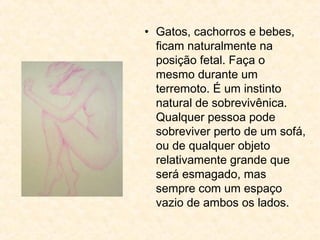 • Gatos, cachorros e bebes,
ficam naturalmente na
posição fetal. Faça o
mesmo durante um
terremoto. É um instinto
natural de sobrevivênica.
Qualquer pessoa pode
sobreviver perto de um sofá,
ou de qualquer objeto
relativamente grande que
será esmagado, mas
sempre com um espaço
vazio de ambos os lados.
 