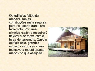 Os edifícios feitos de
madeira são as
construções mais seguras
para se estar durante um
terremoto. Por uma
simples razão: a madeira é
flexível e se move com a
força do terremoto. Caso o
edifício caia, grandes
espaços vazios se criam.
Inclusive a madeira pesa
menos do que os tijolos.
 