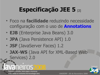 Especificação JEE 5  [2] Foco na  facilidade  reduzindo necessidade configuração com o uso de  Annotations EJB  (Enterprise Java Beans) 3.0 JPA  (Java Persistence API) 1.0 JSF  (JavaServer Faces) 1.2 JAX-WS  (Java API for XML-Based Web Services) 2.0 