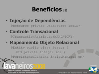 Benefícios  [2] Injeção de Dependências @Resource private DataSource iscDS; Controle Transacional @TransactionAttribute(MANDATORY) Mapeamento Objeto Relacional @Entity public class Pessoa { @Id private Integer id; } @PersistenceContext EntityManager em; 