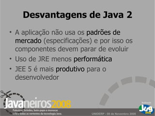 Desvantagens de Java 2 A aplicação não usa os  padrões de mercado  (especificações) e por isso os componentes devem parar de evoluir Uso de JRE menos  performática JEE 5 é mais  produtivo  para o desenvolvedor 