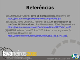 Referências [1] SUN MICROSYSTEMS;  Java EE Compatibility . D i sponível em  http://java.sun.com/javaee/overview/compatibility.jsp . [2] STEANS, John; CHINNICI, Roberto; et al.;  An Introduction to the Java EE 5 Plataform . Sun Microsystems: 2006, Disponível em  http://java.sun.com/developer/technicalArticles/J2EE/intro_ee5/ . [3] BRIENS, Adams; Java EE 5 vs J2EE 1.4 and some arguments for switching. Disponível em  http://adam-bien.com/roller/abien/entry/java_ee_5_vs_j2ee . 