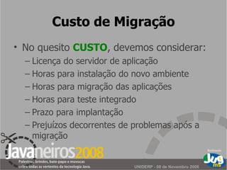 Custo de Migração No quesito  CUSTO , devemos considerar: Licença do servidor de aplicação Horas para instalação do novo ambiente Horas para migração das aplicações Horas para teste integrado Prazo para implantação Prejuízos decorrentes de problemas após a migração 