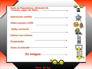 Nada de Playstations, Nintendo 64, X boxes, jogos de Vídeo ,  Internet por satélite,  Video cassete e DVD Dolby surround,  Celular com câmera  Computador  Chats na Internet  Só amigos .   