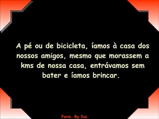 A pé ou de bicicleta, íamos à casa dos nossos amigos, mesmo que morassem a kms de nossa casa, entrávamos sem bater e íamos brincar.  