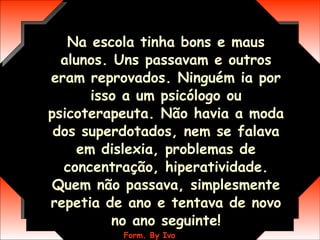 Na escola tinha bons e maus alunos. Uns passavam e outros eram reprovados. Ninguém ia por isso a um psicólogo ou psicoterapeuta. Não havia a moda dos superdotados, nem se falava em dislexia, problemas de concentração, hiperatividade. Quem não passava, simplesmente repetia de ano e tentava de novo no ano seguinte! 