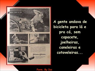 A gente andava de bicicleta para lá e pra cá, sem capacete, joelheiras, caneleiras e cotoveleiras... 