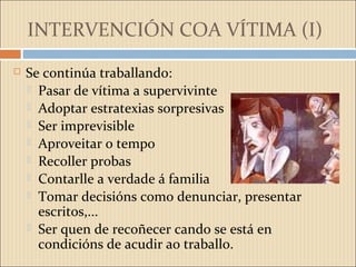 INTERVENCIÓN COA VÍTIMA (I)
 Se continúa traballando:
 Pasar de vítima a supervivinte
 Adoptar estratexias sorpresivas
 Ser imprevisible
 Aproveitar o tempo
 Recoller probas
 Contarlle a verdade á familia
 Tomar decisións como denunciar, presentar
escritos,...
 Ser quen de recoñecer cando se está en
condicións de acudir ao traballo.
 