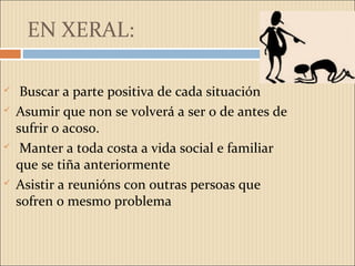 EN XERAL:
 Buscar a parte positiva de cada situación
 Asumir que non se volverá a ser o de antes de
sufrir o acoso.
 Manter a toda costa a vida social e familiar
que se tiña anteriormente
 Asistir a reunións con outras persoas que
sofren o mesmo problema
 