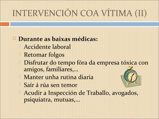 INTERVENCIÓN COA VÍTIMA (II)
 Durante as baixas médicas:
 Accidente laboral
 Retomar folgos
 Disfrutar do tempo fóra da empresa tóxica con
amigos, familiares,…
 Manter unha rutina diaria
 Saír á rúa sen temor
 Acudir a Inspección de Traballo, avogados,
psiquiatra, mutuas,…
 