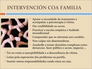 INTERVENCIÓN COA FAMILIA
 Apoiar a necesidade do tratamento e
acompañar a psicoterapia á vítima.
 Dar credibilidade ao acoso.
 Practicar a escoita empática e lealdade
incondicional.
 Comprender que os síntomas son curables.
 Non culpar nin desentenderse.
 Axudarlle a tomar decisións complexas como
denunciar, facer público o acoso, negociar,…
 Ter en conta a susceptibilidade e a desconfianza da vítima.
 Loitar pola superación dos problemas na parella.
 Asumir outras responsabilidades cando estea na casa.
 